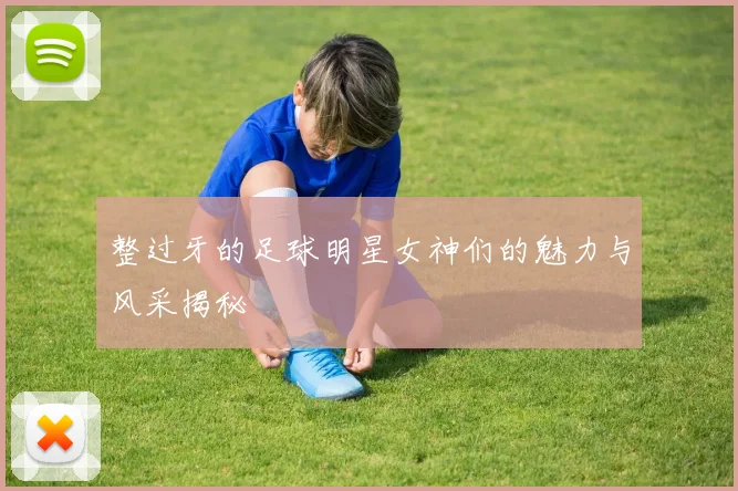 整过牙的足球明星女神们的魅力与风采揭秘