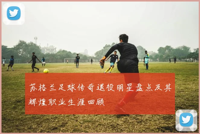 苏格兰足球传奇退役明星盘点及其辉煌职业生涯回顾